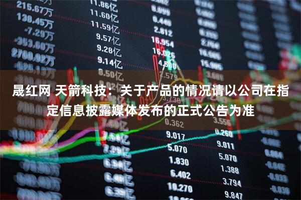 晟红网 天箭科技：关于产品的情况请以公司在指定信息披露媒体发布的正式公告为准
