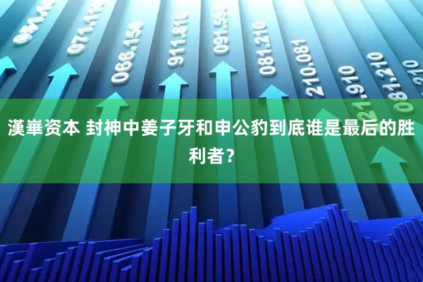 漢崋资本 封神中姜子牙和申公豹到底谁是最后的胜利者？