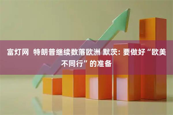 富灯网  特朗普继续数落欧洲 默茨: 要做好“欧美不同行”的准备