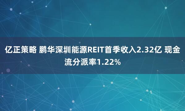 亿正策略 鹏华深圳能源REIT首季收入2.32亿 现金流分派率1.22%