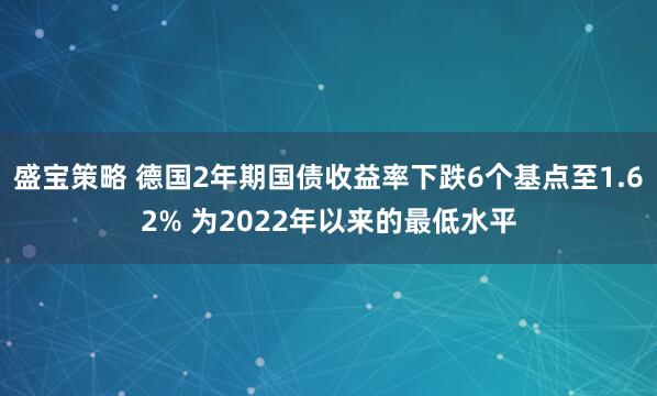 盛宝策略 德国2年期国债收益率下跌6个基点至1.62% 为2022年以来的最低水平