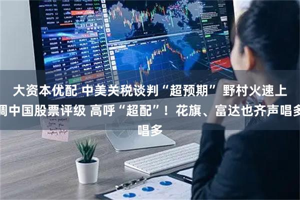 大资本优配 中美关税谈判“超预期” 野村火速上调中国股票评级 高呼“超配”！花旗、富达也齐声唱多