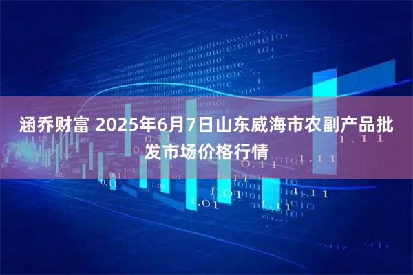涵乔财富 2025年6月7日山东威海市农副产品批发市场价格行情