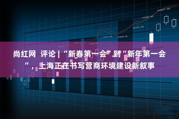 尚红网  评论 | “新春第一会”到“新年第一会”，上海正在书写营商环境建设新叙事