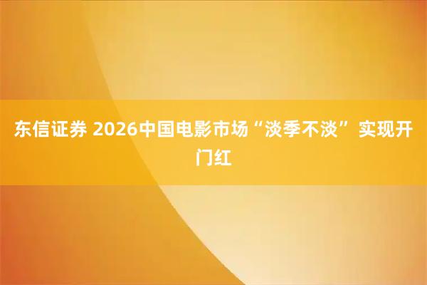 东信证券 2026中国电影市场“淡季不淡” 实现开门红