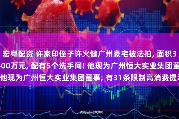 宏粤配资 许家印侄子许火健广州豪宅被法拍, 面积317平方米, 起拍价4400万元, 配有5个洗手间! 他现为广州恒大实业集团董事, 有31条限制高消费提示