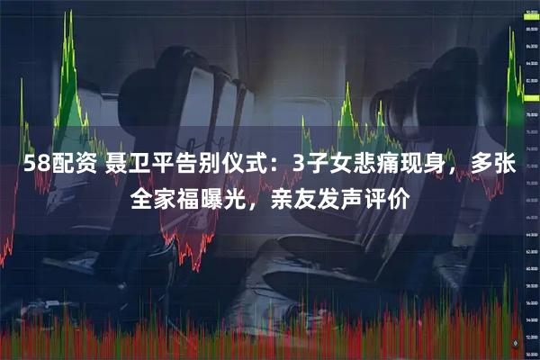 58配资 聂卫平告别仪式：3子女悲痛现身，多张全家福曝光，亲友发声评价