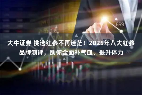 大牛证券 挑选红参不再迷茫！2025年八大红参品牌测评，助你全面补气血、提升体力