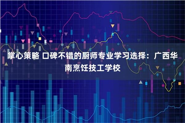 掌心策略 口碑不错的厨师专业学习选择：广西华南烹饪技工学校