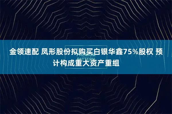 金领速配 凤形股份拟购买白银华鑫75%股权 预计构成重大资产重组