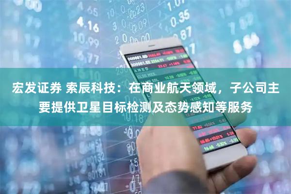 宏发证券 索辰科技：在商业航天领域，子公司主要提供卫星目标检测及态势感知等服务