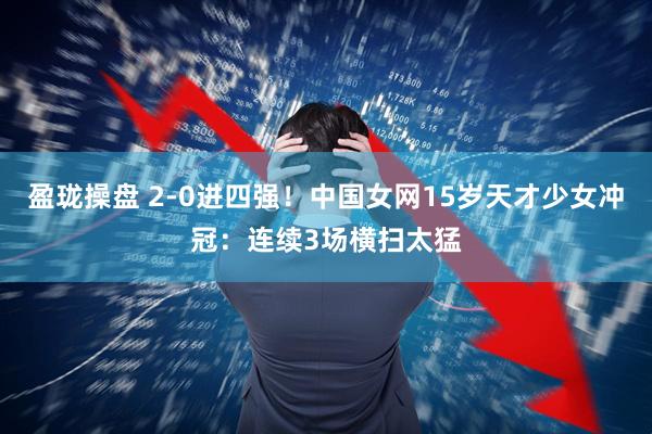 盈珑操盘 2-0进四强！中国女网15岁天才少女冲冠：连续3场横扫太猛